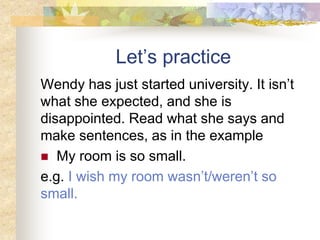 Let’s practice
Wendy has just started university. It isn’t
what she expected, and she is
disappointed. Read what she says and
make sentences, as in the example
 My room is so small.
e.g. I wish my room wasn’t/weren’t so
small.
 