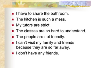  I have to share the bathroom.
 The kitchen is such a mess.
 My tutors are strict.
 The classes are so hard to understand.
 The people are not friendly.
 I can’t visit my family and friends
because they are so far away.
 I don’t have any friends.
 