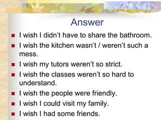 Answer
 I wish I didn’t have to share the bathroom.
 I wish the kitchen wasn’t / weren’t such a
mess.
 I wish my tutors weren’t so strict.
 I wish the classes weren’t so hard to
understand.
 I wish the people were friendly.
 I wish I could visit my family.
 I wish I had some friends.
 