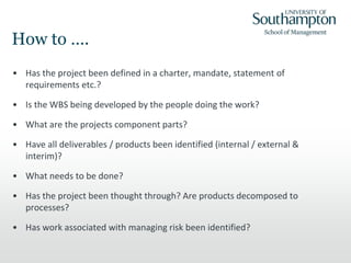 How to ….
• Has the project been defined in a charter, mandate, statement of
requirements etc.?
• Is the WBS being developed by the people doing the work?
• What are the projects component parts?
• Have all deliverables / products been identified (internal / external &
interim)?
• What needs to be done?
• Has the project been thought through? Are products decomposed to
processes?
• Has work associated with managing risk been identified?
 