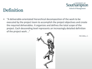 Definition
• “A deliverable-orientated hierarchical decomposition of the work to be
executed by the project team to accomplish the project objectives and create
the required deliverables. It organizes and defines the total scope of the
project. Each descending level represents an increasingly detailed definition
of the project work …”
PMI 2006 p. 3
 