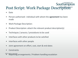 Post Script: Work Package Description
• Date
• Person authorised : individual with whom the agreement has been
made
• Work Package Description:
• Product Description: attach the relevant product description(s)
• Techniques / process / procedures to be used
• Interfaces with other products to be satisfied
• Interfaces with other people
• Joint agreement on effort, cost, start & end dates
• Constraints
• Reporting arrangements / Problem handling escalation
OGC 2005 p.391-392
 