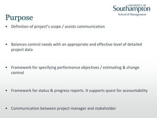 Purpose
• Definition of project’s scope / assists communication
• Balances control needs with an appropriate and effective level of detailed
project data
• Framework for specifying performance objectives / estimating & change
control
• Framework for status & progress reports. It supports quest for accountability
• Communication between project manager and stakeholder
 