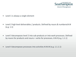 • Level 1 is always a single element
• Level 2 high level deliverables / products. Defined by nouns & numbered #.#
(e.g. 1.1)
• Level 3 decomposes level 2 into sub-products or into work processes. Defined
by nouns for products and nouns + verbs for processes. #.#.# (e.g. 1.1.1)
• Level 4 decomposes processes into activities #.#.#.# (e.g. 1.1.1.1)
 