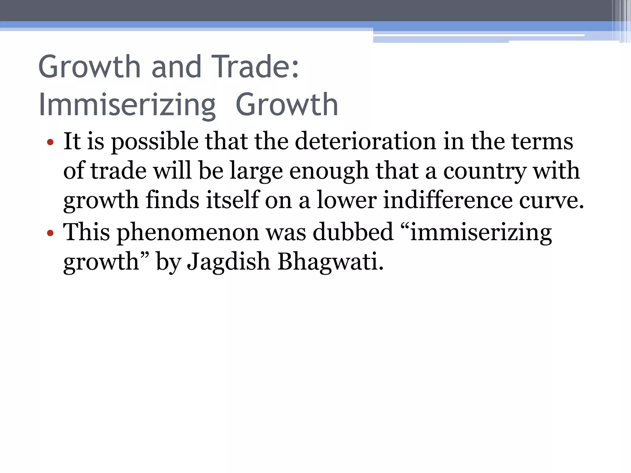 Growth and Trade: Welfare EffectsGrowth in K or technological improvements will generally increase welfare, since both increase real per capita income and allow a country to reach a higher indifference curve.Growth in L may or may not increase welfare.