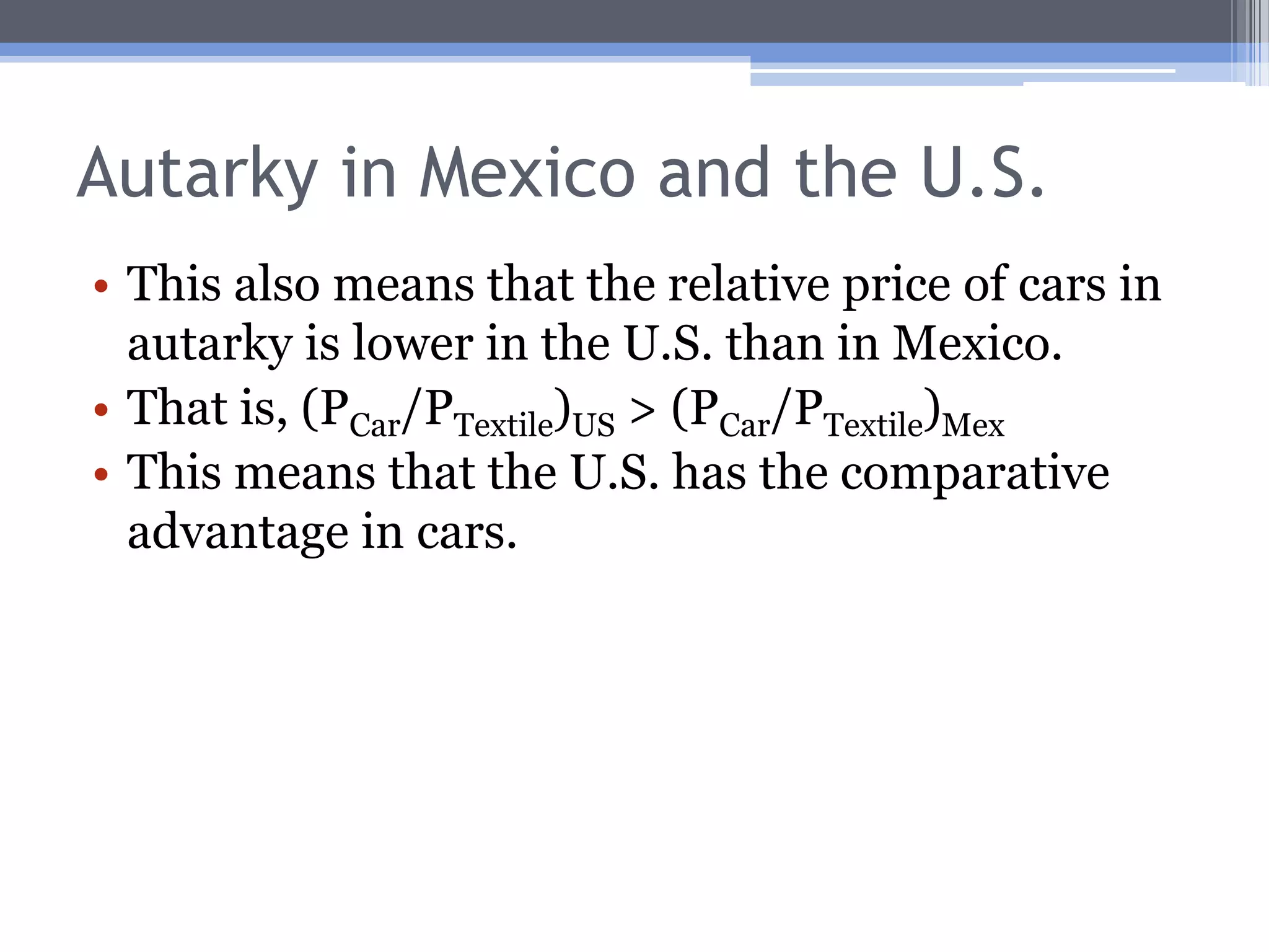 Autarky in Mexico and the U.S.The relative price of textiles in autarky is greater in the U.S. than in Mexico.That is, the U.S.’s autarky price line is steeper than Mexico’s.In symbols, (PTextile/PCar)US > (PTextile/PCar)MexThis means that Mexico has the comparative advantage in textiles.