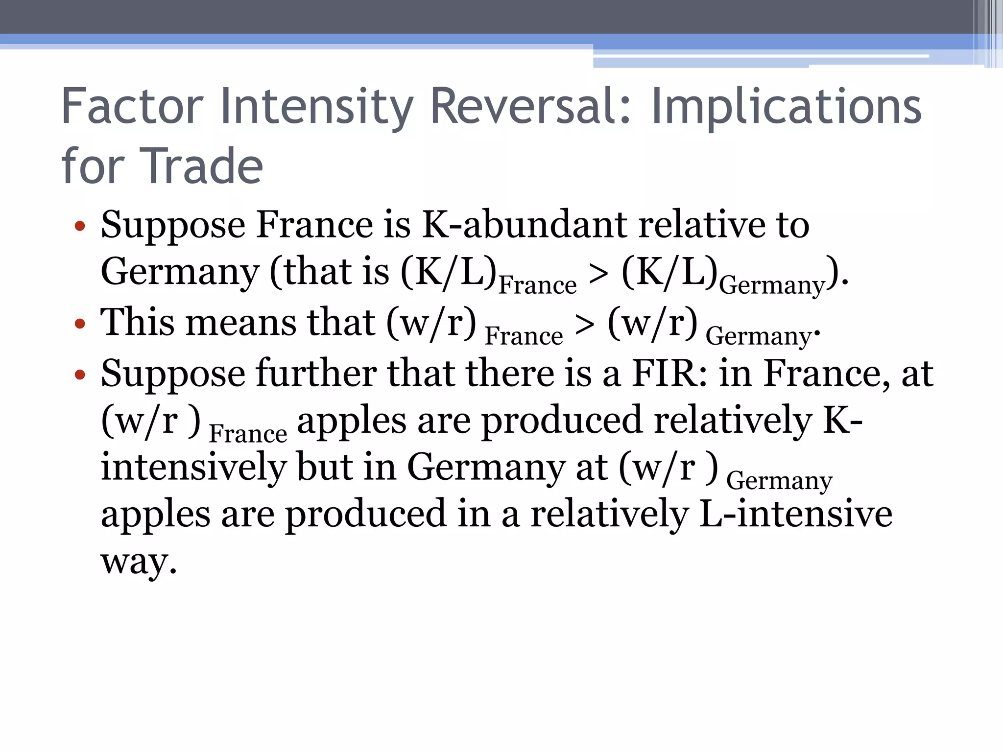 Qualification #2: Factor Intensity ReversalImplicitly, we’ve assumed that if good X is K-intensive relative to good Y at one factor price ratio, it will be K-intensive at all factor prices.A FIR is when a good is relatively K-intensive at one set of factor prices, but relatively labor intensive at another.