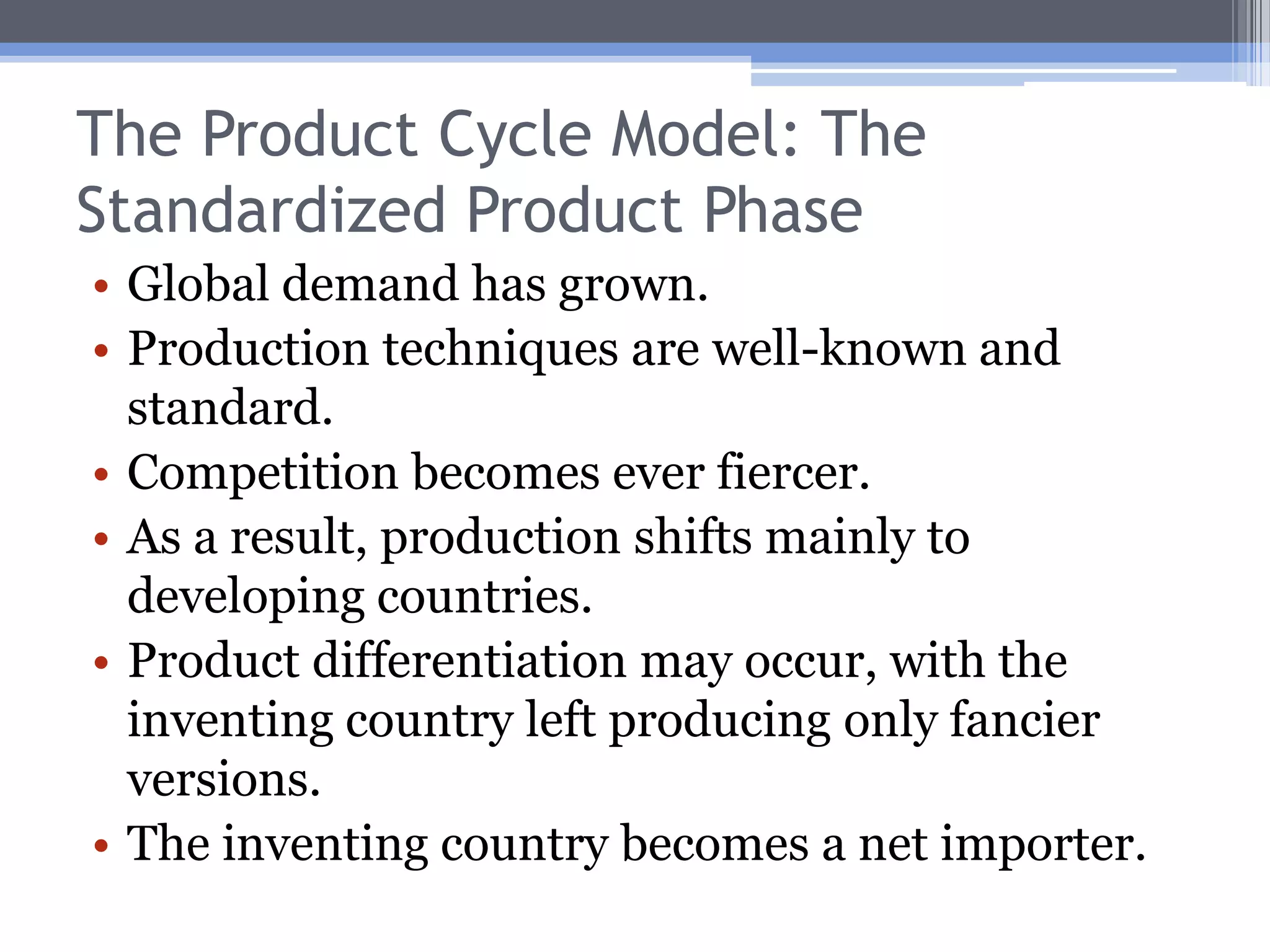 The Product Cycle Model: The Maturing Product PhaseLater in the maturing product phase, other developed countries begin to produce the product.Lower transportation costs may give these new entrants an edge in the emerging markets.Increasingly, output in the inventing country is displaced.