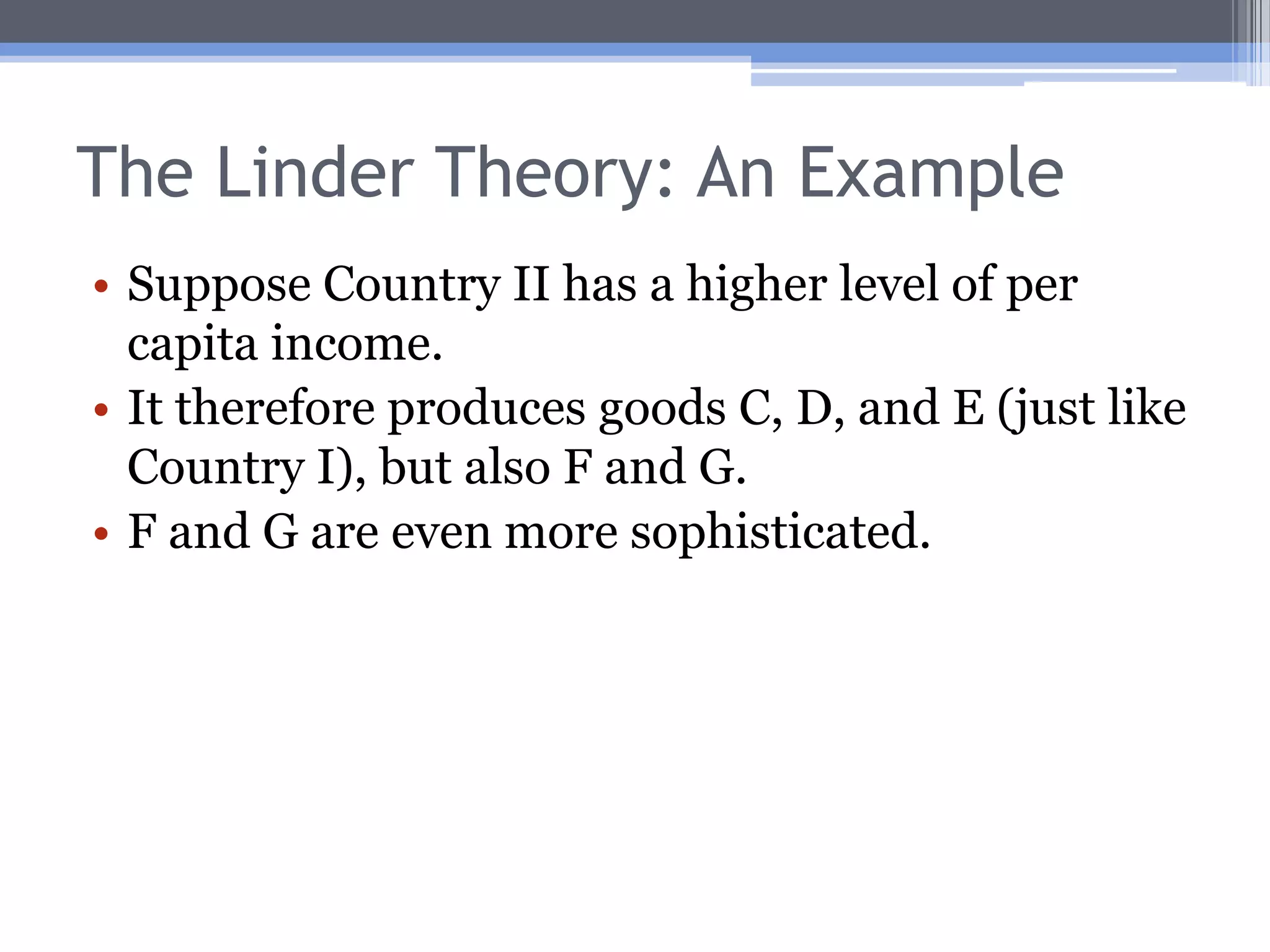 The Linder TheoryIn the H-O model, the pattern of trade is determined by relative resource endowments.A model by Linder (1961) focuses mainly on the demand side.Basic idea is that a country produces stuff to satisfy domestic demand; these goods will be likely exports (and imports, too).