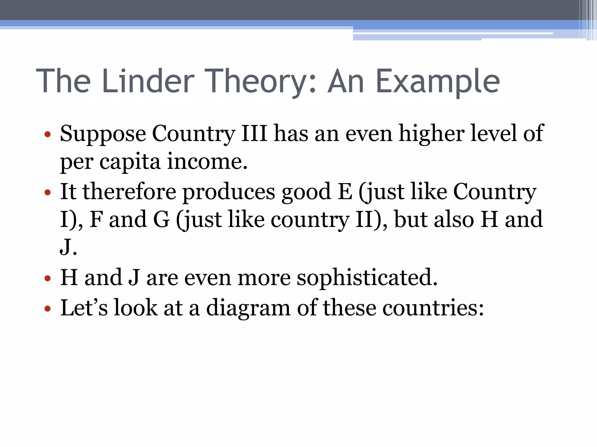 The Linder Theory: An ExampleSuppose Country I’s income pattern is such that it produces goods A, B, C, D and E.Let Country I have a relatively low per capita income level.Suppose these goods are in ascending order of sophistication:A and B are fairly simple.C, D, and E are slightly more sophisticated.