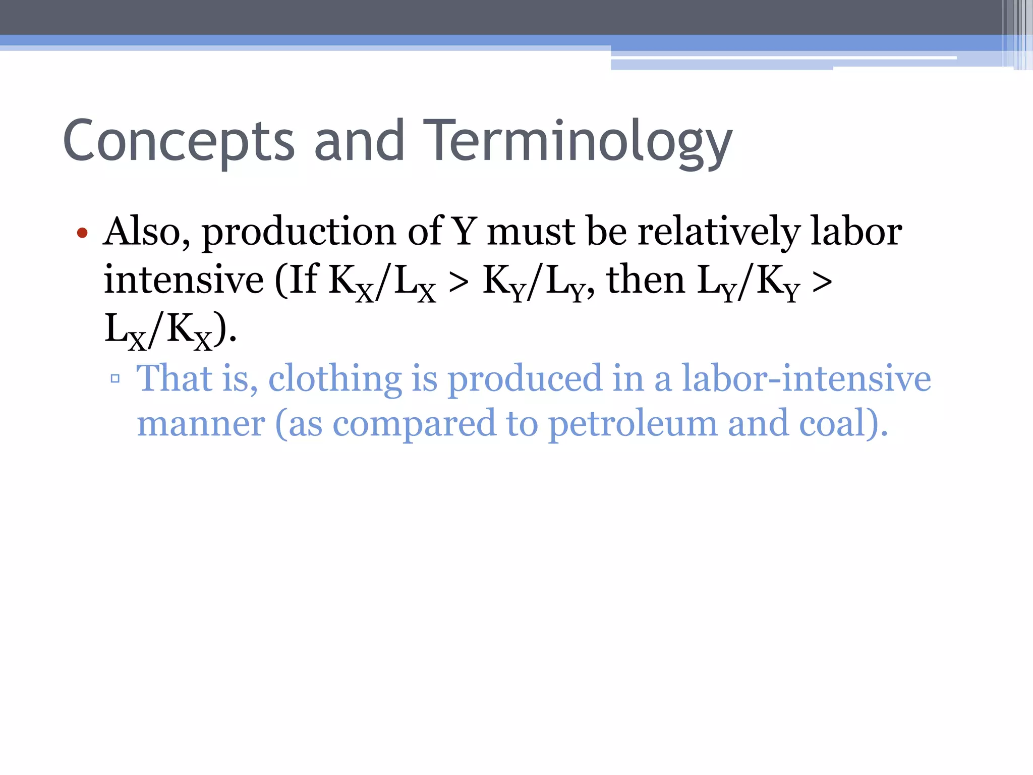Concepts and TerminologyThe capital-labor ratio for good X is simply KX/LX, and for Y is KY/LY.If KX/LX > KY/LY, production of good X is capital intensive relative to production of good Y.For example, the amount of capital per worker in the U.S. petroleum and coal industry is $468,000.The similar figure for apparel products is $8,274.Therefore, petroleum and coal is produced in a relatively capital-intensive manner.