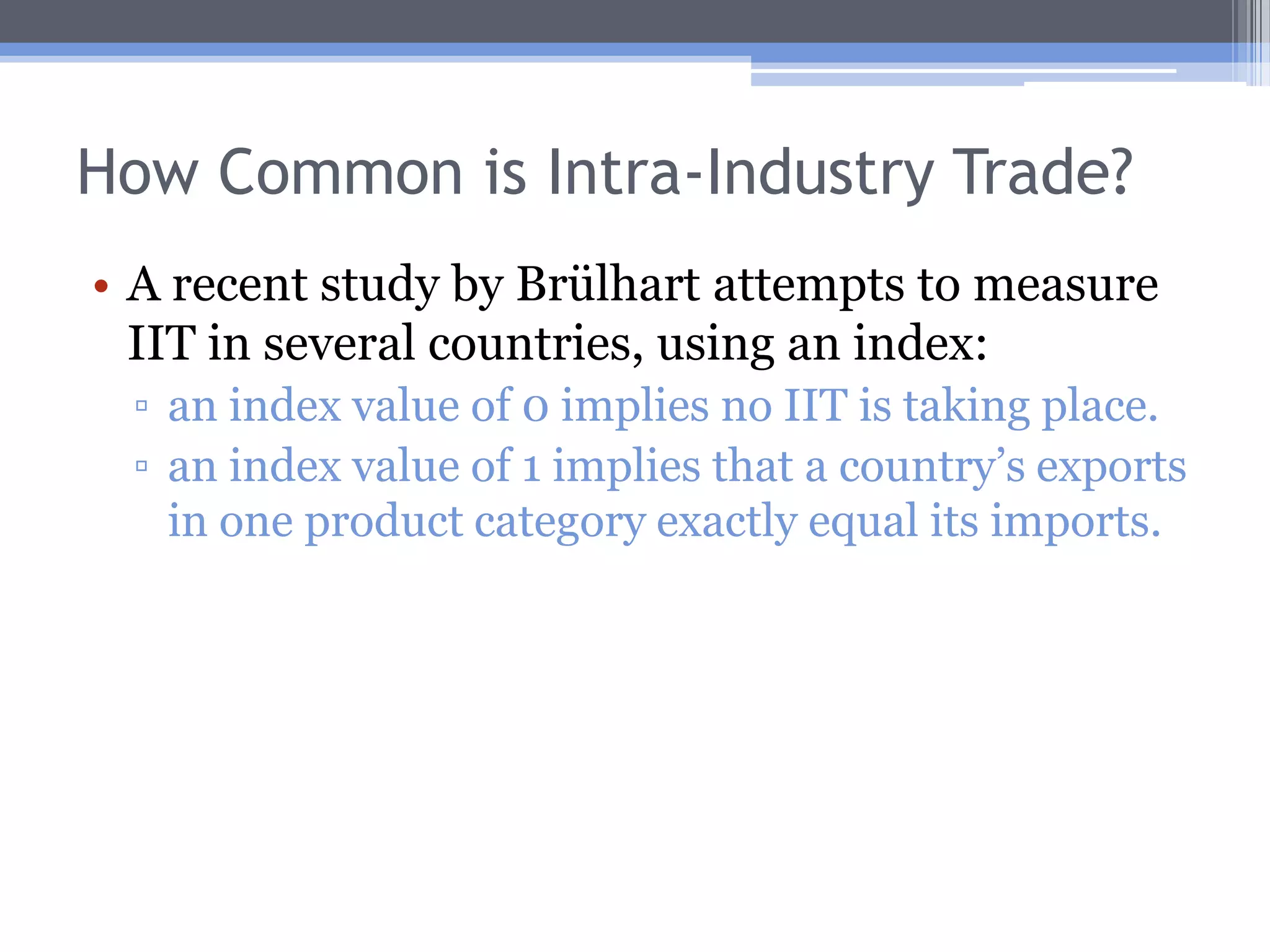 Other Trade ModelsReciprocal dumping model (Brander and Krugman, 1983)Because of imperfect competition, intra-industry trade occurs in this model.Welfare may increase due to increased competition, but may decrease due to waste involved with transporting identical products internationally; the overall welfare effect is unclear.The gravity modelThe focus is on explaining trade volume.These models illuminate the underlying causes of trade.