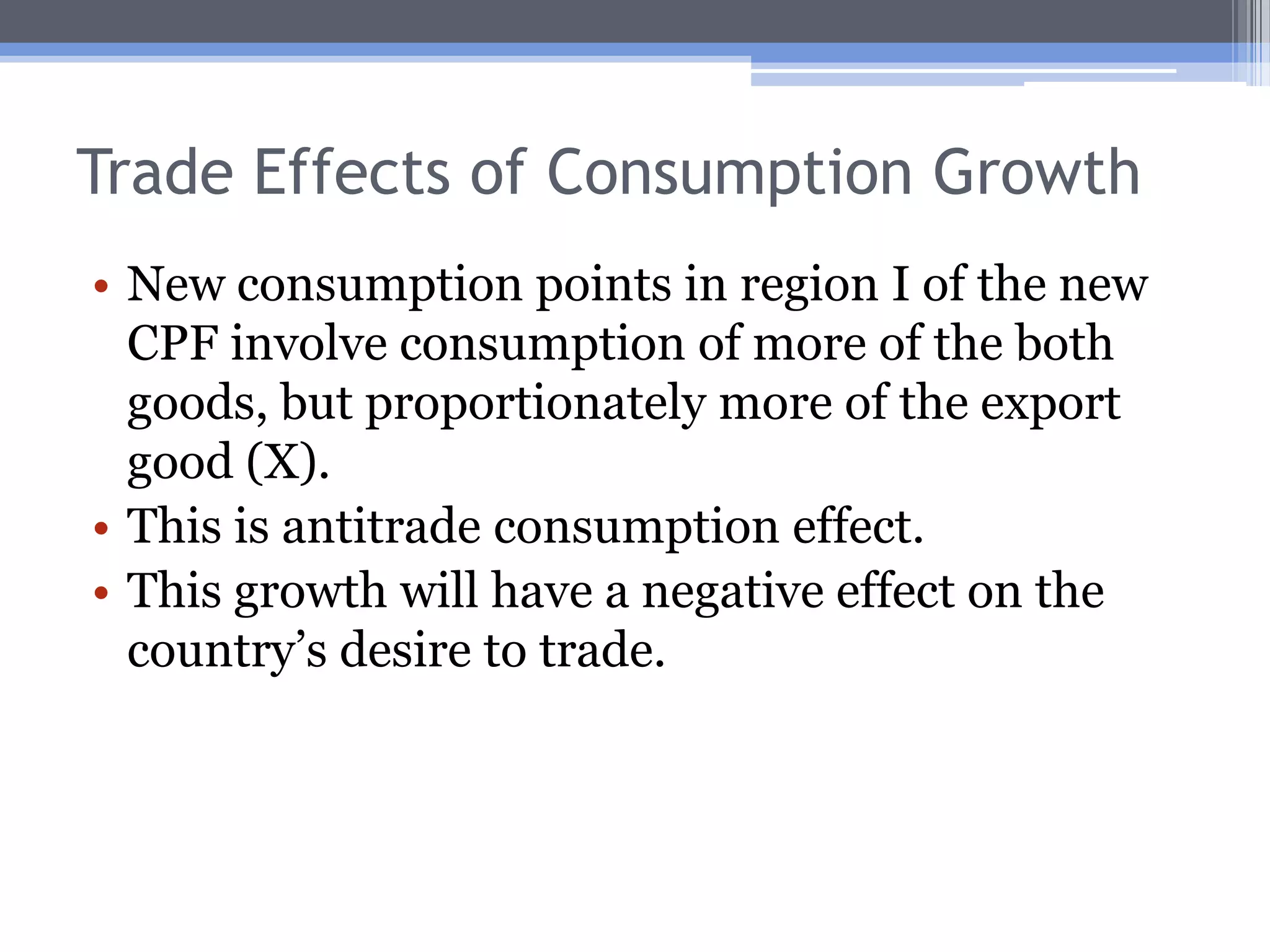 Trade Effects of Consumption GrowthIf a country experiences growth, the consumers in that country will now have the chance to select a new consumption point.Let us continue to suppose a country exports good X and imports good Y.To focus on consumption, we’ll look only at the consumption possibilities frontier (CPF).