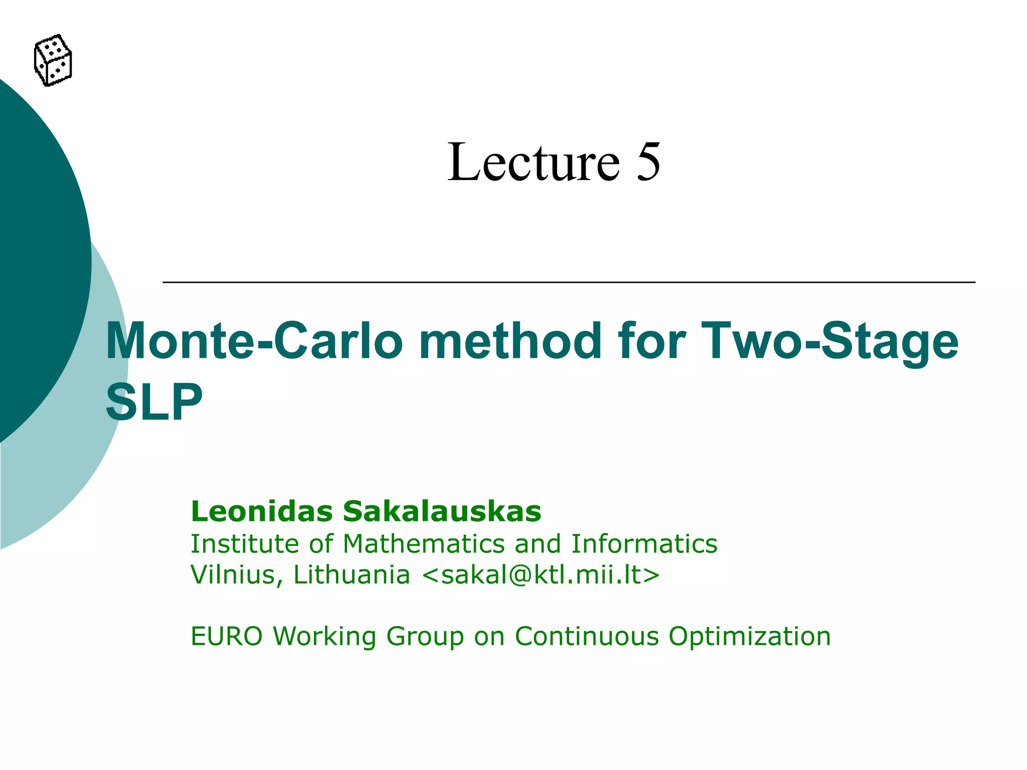 Lecture 5


Monte-Carlo method for Two-Stage
SLP
   Leonidas Sakalauskas
   Institute of Mathematics and Informatics
   Vilnius, Lithuania <sakal@ktl.mii.lt>

   EURO Working Group on Continuous Optimization
 