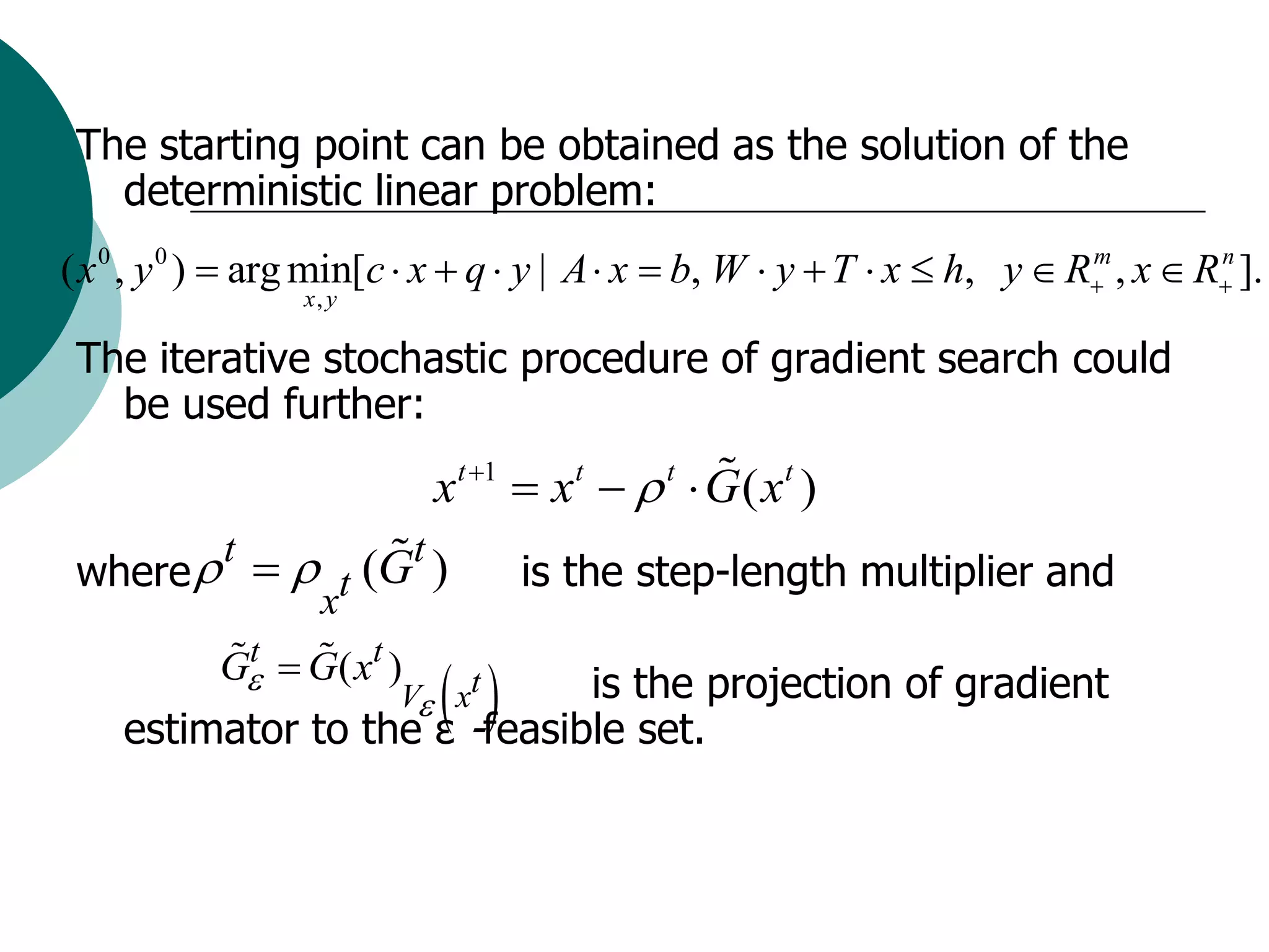The starting point can be obtained as the solution of the
   deterministic linear problem:
( x 0 , y 0 )  arg min[c  x  q  y | A  x  b, W  y  T  x  h, y  R , x  R ].
                                                                           m        n
                 x, y

 The iterative stochastic procedure of gradient search could
   be used further:
                           xt 1  xt   t  G ( xt )
 where  t   t (Gt )           is the step-length multiplier and
                   x
           G  G( xt )
            t
                      -feasible the projection of gradient
    estimator to the ε
                         is set.
                        V xt
 