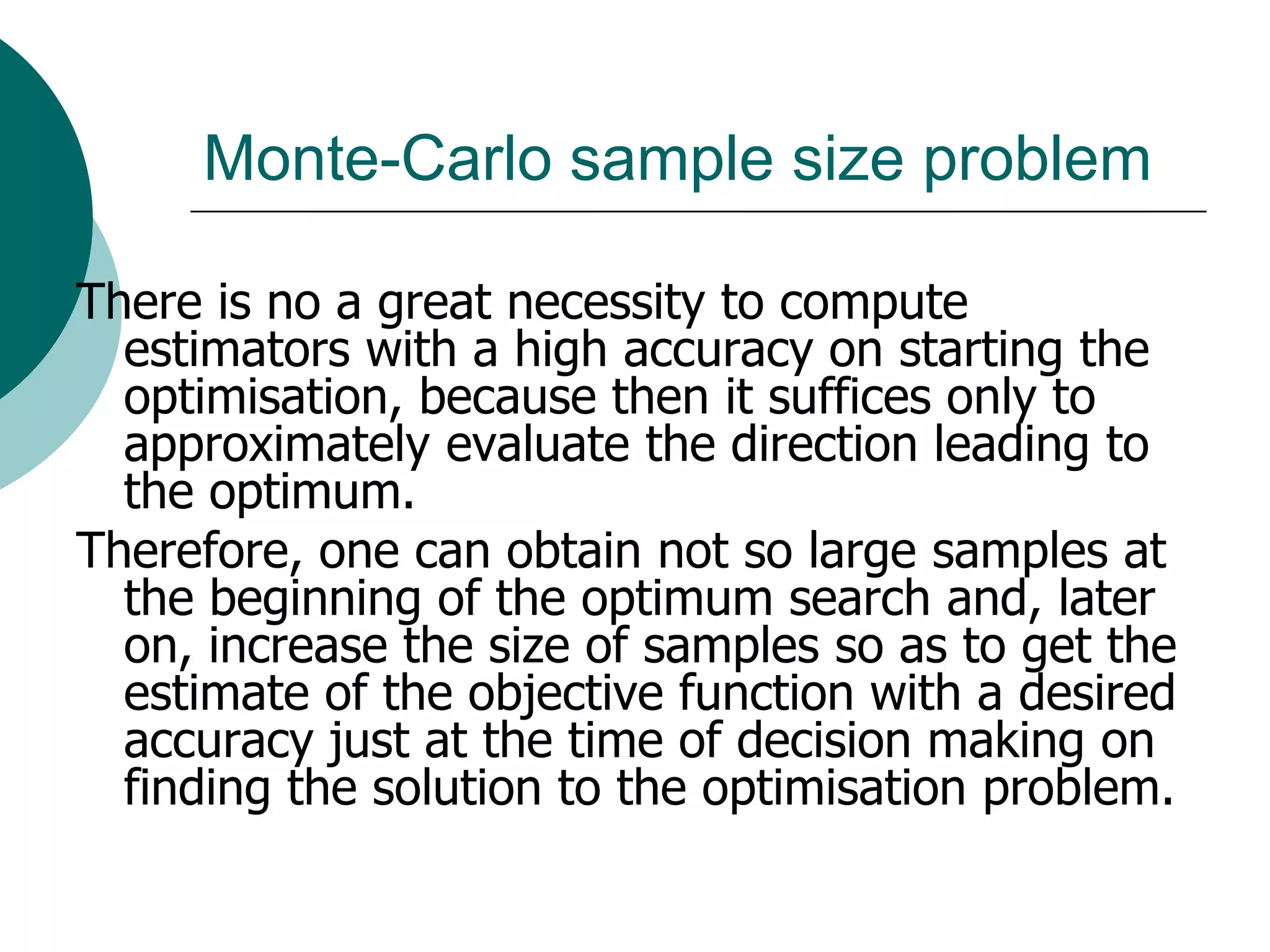 Monte-Carlo sample size problem

There is no a great necessity to compute
  estimators with a high accuracy on starting the
  optimisation, because then it suffices only to
  approximately evaluate the direction leading to
  the optimum.
Therefore, one can obtain not so large samples at
  the beginning of the optimum search and, later
  on, increase the size of samples so as to get the
  estimate of the objective function with a desired
  accuracy just at the time of decision making on
  finding the solution to the optimisation problem.
 
