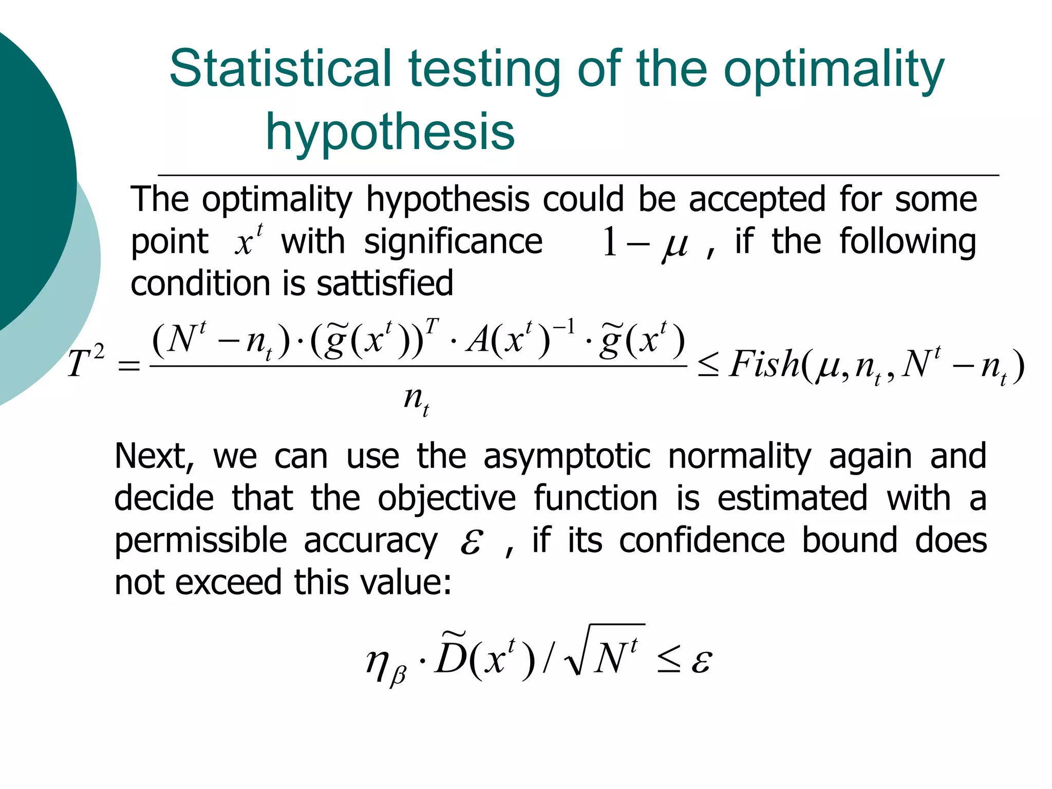 Statistical testing of the optimality
             hypothesis
     The optimality hypothesis could be accepted for some
     point x t with significance  1   , if the following
     condition is sattisfied
                      ~                           ~
     ( N t  nt )  ( g ( x t ))T  A( x t ) 1  g ( x t )
T2                                                          Fish(  , nt , N t  nt )
                              nt
    Next, we can use the asymptotic normality again and
    decide that the objective function is estimated with a
    permissible accuracy  , if its confidence bound does
    not exceed this value:
                                ~ t
                             D( x ) / N  
                                          t
 