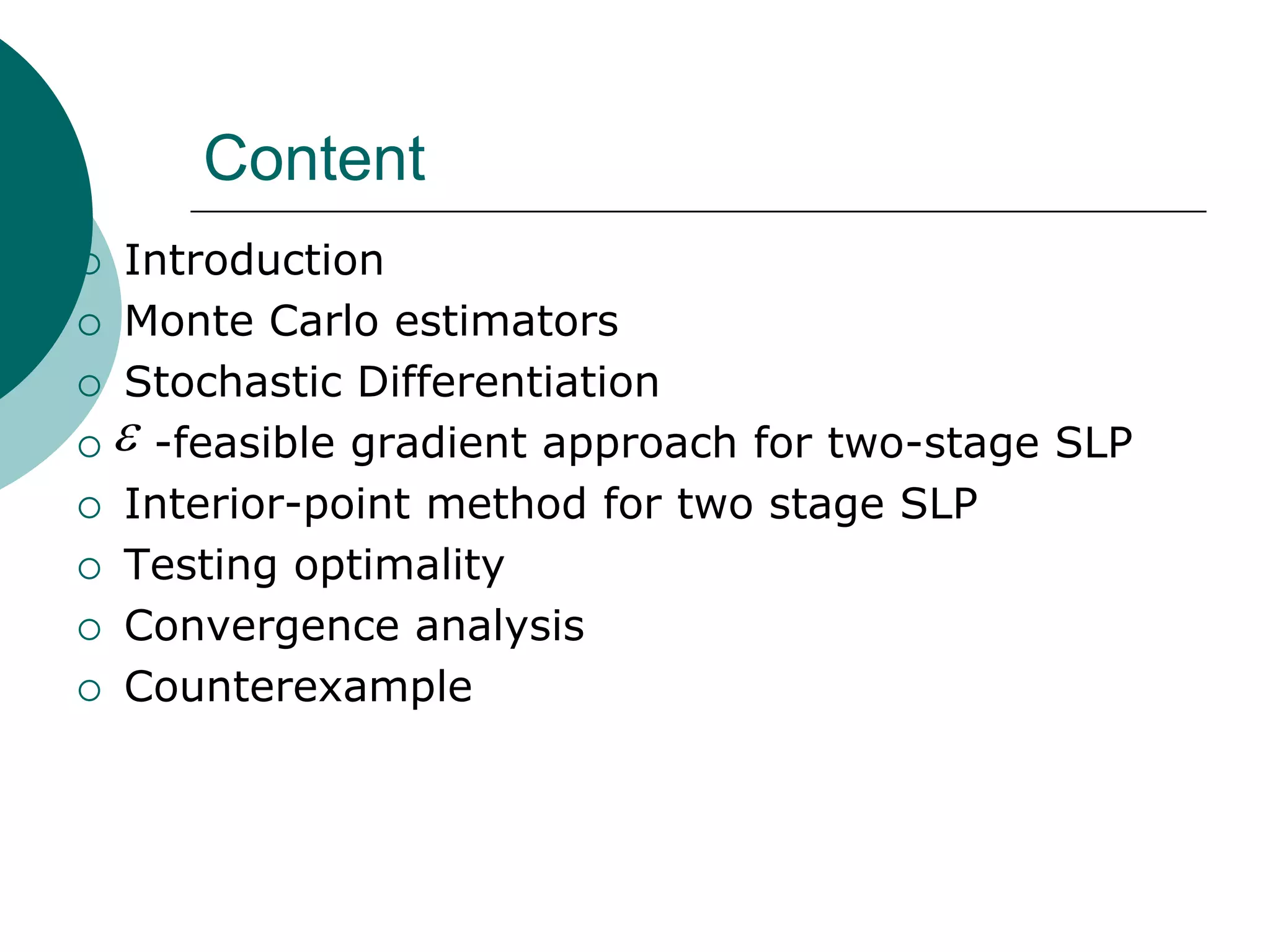 Content
 Introduction
 Monte Carlo estimators

 Stochastic Differentiation

  -feasible gradient approach for two-stage SLP

 Interior-point method for two stage SLP

 Testing optimality

 Convergence analysis

 Counterexample
 