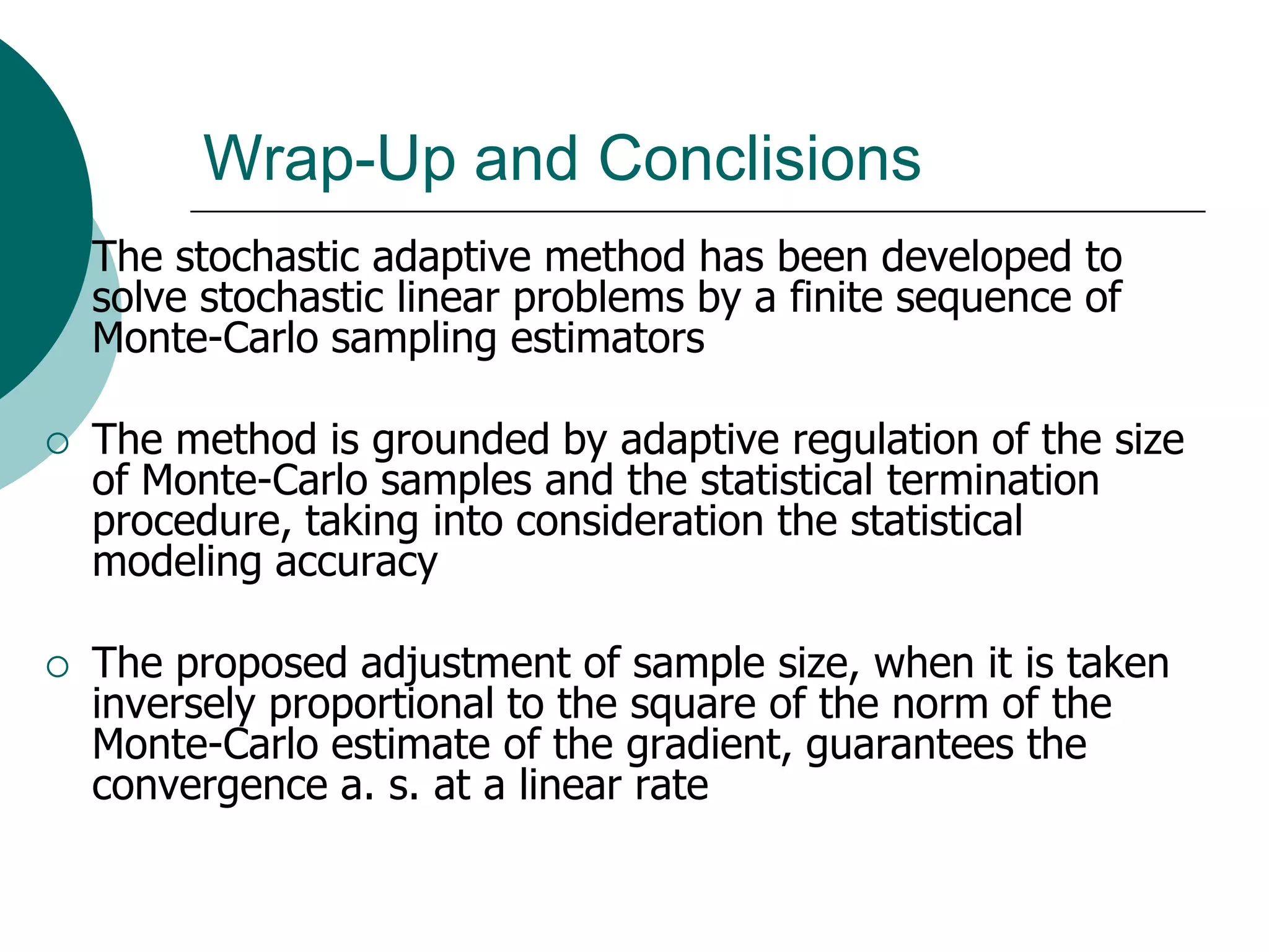 Wrap-Up and Conclisions
   The stochastic adaptive method has been developed to
    solve stochastic linear problems by a finite sequence of
    Monte-Carlo sampling estimators

   The method is grounded by adaptive regulation of the size
    of Monte-Carlo samples and the statistical termination
    procedure, taking into consideration the statistical
    modeling accuracy

   The proposed adjustment of sample size, when it is taken
    inversely proportional to the square of the norm of the
    Monte-Carlo estimate of the gradient, guarantees the
    convergence a. s. at a linear rate
 