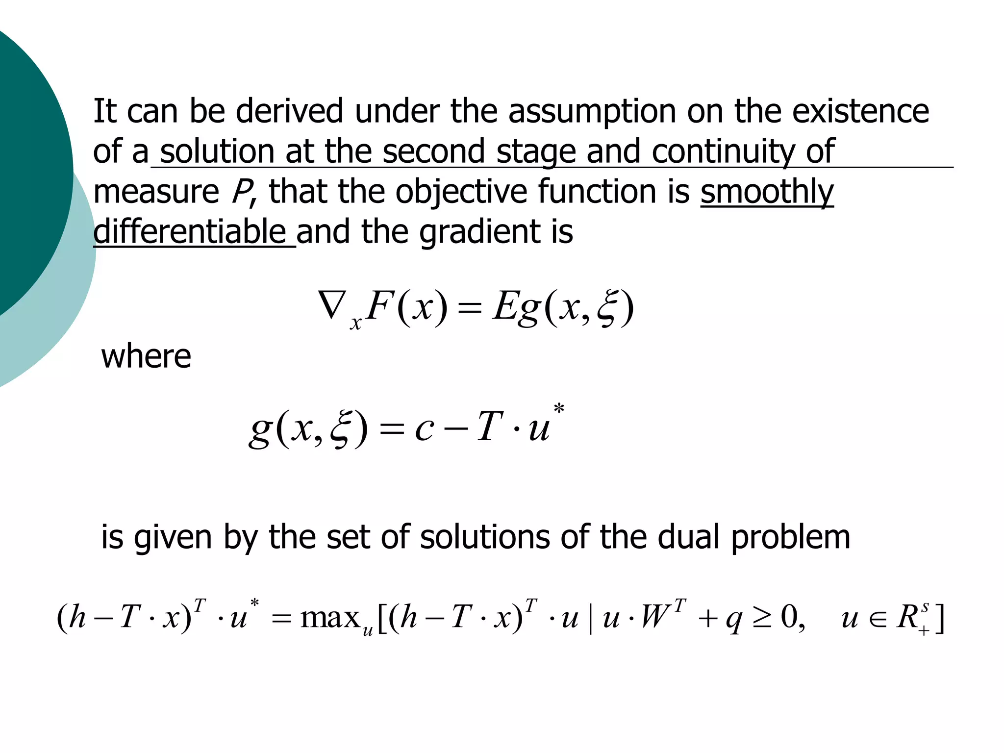 It can be derived under the assumption on the existence
   of a solution at the second stage and continuity of
   measure P, that the objective function is smoothly
   differentiable and the gradient is

                      x F ( x)  Eg ( x,  )
   where

                g ( x,  )  c  T  u *

   is given by the set of solutions of the dual problem

(h  T  x)T  u *  max u [(h  T  x)T  u | u  W T  q  0,   u  R ]
                                                                       s
 