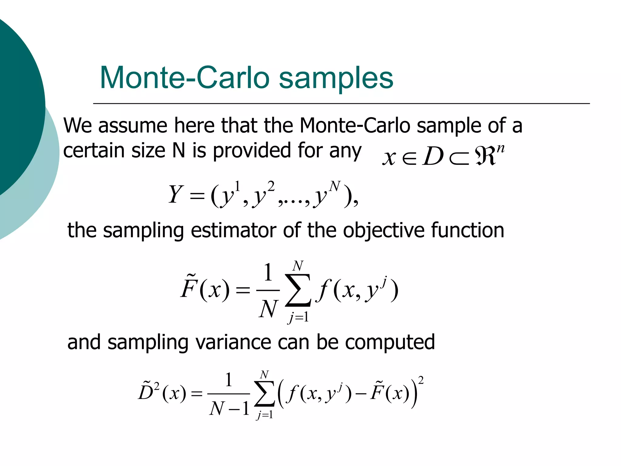 Monte-Carlo samples
We assume here that the Monte-Carlo sample of a
certain size N is provided for any x  D  n

             Y  ( y1, y 2 ,..., y N ),
the sampling estimator of the objective function

                      1 N
              F ( x)   f ( x, y )
                                 j

                      N j 1
and sampling variance can be computed
                 1 N
                                                 
                                                       2
       D ( x) 
         2
                           f ( x, y j )  F ( x)
                N  1 j 1
 