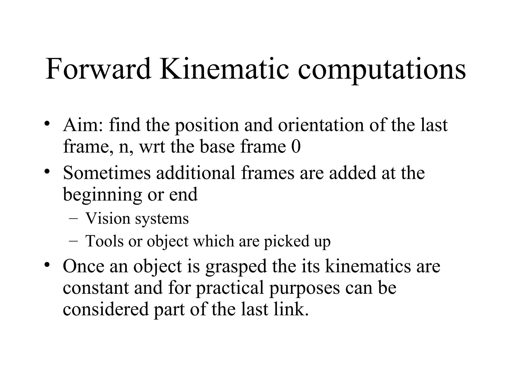 Forward Kinematic computations Aim: find the position and orientation of the last frame, n, wrt the base frame 0 Sometimes additional frames are added at the beginning or end Vision systems Tools or object which are picked up Once an object is grasped the its kinematics are constant and for practical purposes can be considered part of the last link. 
