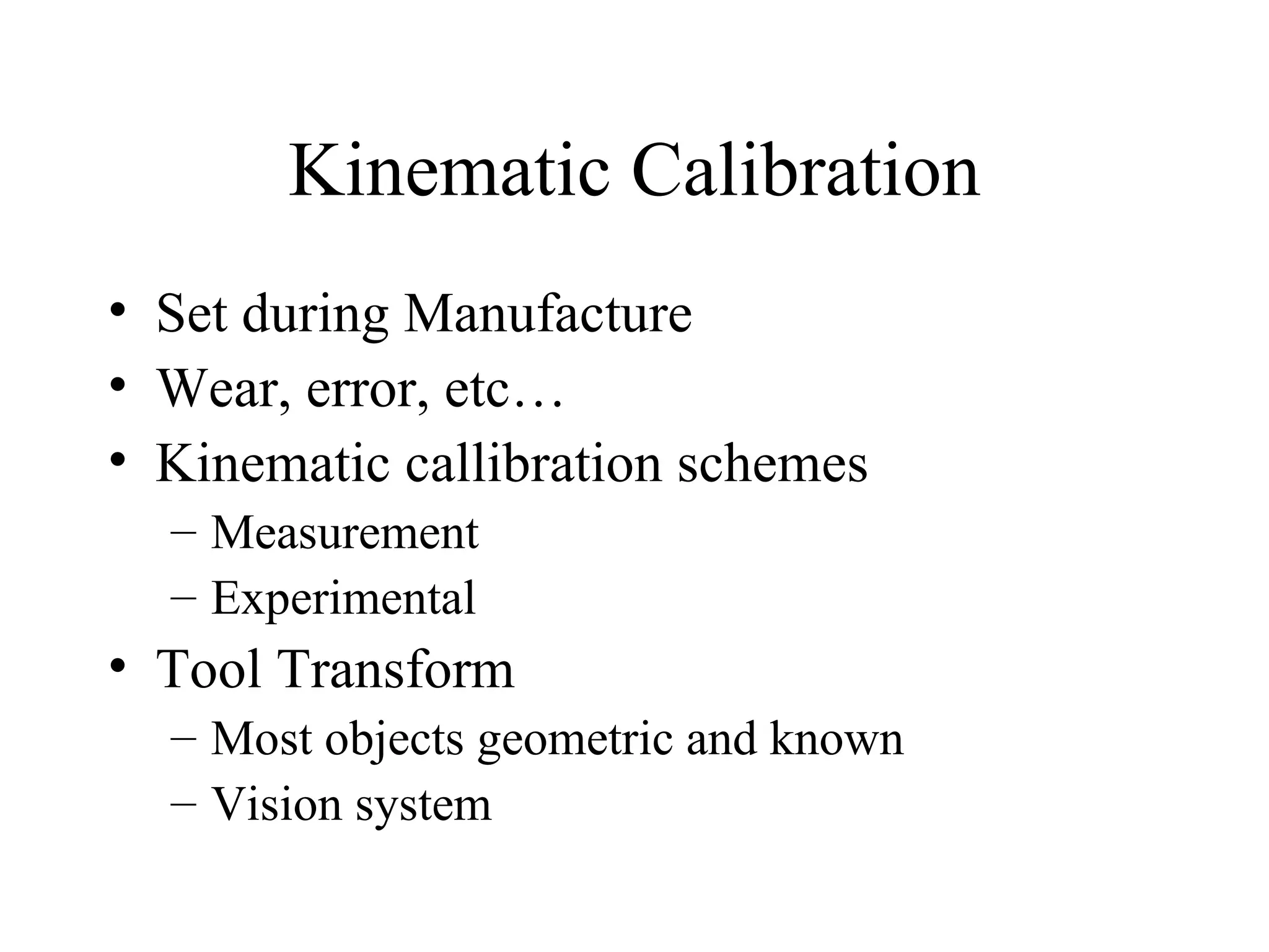 Kinematic Calibration Set during Manufacture Wear, error, etc…  Kinematic callibration schemes Measurement Experimental Tool Transform Most objects geometric and known Vision system 