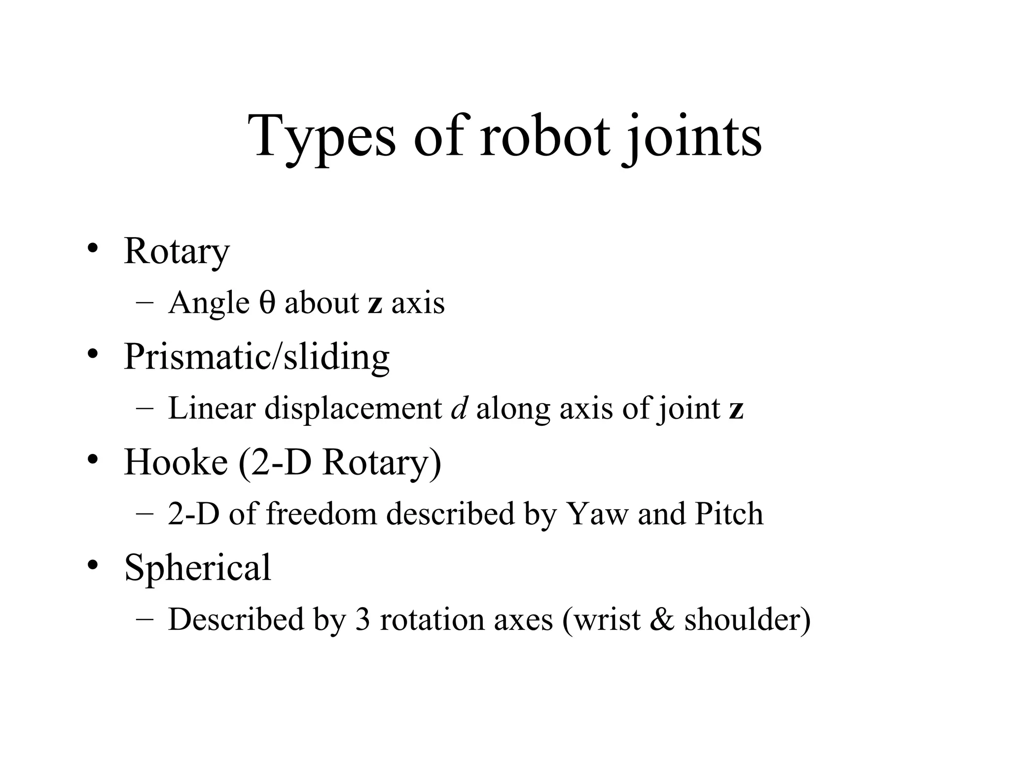 Types of robot joints Rotary Angle    about  z  axis Prismatic/sliding Linear displacement  d  along axis of joint  z Hooke (2-D Rotary) 2-D of freedom described by Yaw and Pitch Spherical Described by 3 rotation axes (wrist & shoulder) 