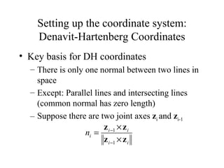 Setting up the coordinate system: Denavit-Hartenberg Coordinates Key basis for DH coordinates There is only one normal between two lines in space Except: Parallel lines and intersecting lines (common normal has zero length) Suppose there are two joint axes  z i  and  z i-1   
