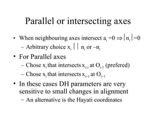 Parallel or intersecting axes When neighbouring axes intersect a i  =0   n i  =0 Arbitrary choice x i    n i  or –n i For Parallel axes Chose x i  that intersects   x i-1  at O i-1  (prefered) Chose x i  that intersects   x i+1  at O i+1 In these cases DH parameters are very sensitive to small changes in alignment  An alternative is the Hayati coordinates 