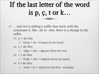 If the last letter of the word is p, ç, t or k… … and we’re adding a suffix that starts with the consonant d, like –de or –den, there is a change in the suffix. p + de/den Kitap + de = Kitapta (in the book) ç + de/den Ağaç + den = ağa çtan  ( from  the tree) t + de/den Kağıt +  den  = kağı ttan  ( from  the paper) k +de/den Ayak +  de  = aya kta  ( on  the foot  - standing ) 