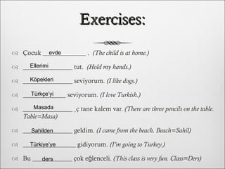 Exercises: Çocuk _____________ .  (The child is at home.) _______________ tut.  (Hold my hands.) _______________ seviyorum.  (I like dogs.) _____________ seviyorum.  (I love Turkish.) _______________ üç tane kalem var.  (There are three pencils on the table. Table=Masa) _______________ geldim.  (I came from the beach. Beach=Sahil) ________________ gidiyorum.  (I’m going to Turkey.) Bu ____________ çok eğlenceli.  (This class is very fun. Class=Ders) evde Ellerimi Köpekleri Türkçe’yi Masada Sahilden Türkiye’ye ders 