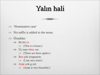 Yalın hali ‘ Nominative case’ No suffix is added to the noun. Örnekler: Bu bir  ev .  (This is a house.) Üç tane  elma  var.  (There are three apples.) Ben  çok yorgunum.  (I am very tired.) Ayşe  çok güzel.  (Ayşe is very beautiful.) 