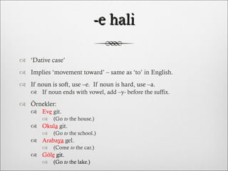 -e hali ‘ Dative case’ Implies ‘movement toward’ – same as ‘to’ in English. If noun is soft, use –e.  If noun is hard, use –a. If noun ends with vowel, add –y- before the suffix.  Örnekler: Ev e  git.  (Go  to  the house.) Okul a  git.  (Go  to  the school.) Araba ya  gel.  (Come  to  the car.) Göl e   git.  (Go  to  the lake.) 