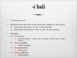 -i hali ‘ Accusative case’ Indicates that the noun is the particular subject of the action. Sometimes functions as ‘the’ in the sentence. Sometimes functions as ‘him’ or ‘her’ in the sentence. Örnekler: Ev i  sevdim.  (I like  the  house. – versus ‘Bir ev sevdim’ which means ‘I like a house.’) Elma yı   sevdim.  (I like  the  apple.) Sen i  seviyorum.  (I love  you .) Sasha’ yı  gördüm.  (I saw  Sasha .) 