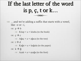If the last letter of the word is p, ç, t or k… … and we’re adding a suffix that starts with a vowel, like –e or –i, p    b Kitap + a = kitaba (to the book) ç    c Ağaç + a = ağaca (to the tree) t    d Kağıt + a = kağıda (to the paper) k    ğ Ayak + a = ayağa (to the foot) 
