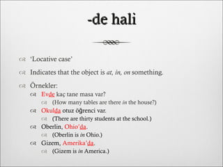 -de hali ‘ Locative case’ Indicates that the object is  at, in, on  something. Örnekler: Ev de  kaç tane masa var?  (How many tables are there  in  the house?) Okul da   otuz öğrenci var.  (There are thirty students at the school.) Oberlin,  Ohio’ da .  (Oberlin is  in  Ohio.) Gizem,  Amerika’ da .  (Gizem is  in  America.) 