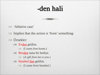 -den hali ‘ Ablative case’ Implies that the action is ‘from’ something. Örnekler: Ev den  geldim.  (I came  from  home.) Ben den  sana bir hediye.  (A gift  from  me  to  you.) İstanbul’ dan  geldim.  (I came from İstanbul.) 
