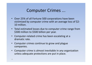 Computer Crimes ...
• O
  Over 25% of all F
               f ll Fortune 500 corporations h
                                          i  have b
                                                  been
  victimized by computer crime with an average loss of $2‐
  10 million
     million.
• Total estimated losses due to computer crime range from
  $300 million to $500 billion per year
                                    year.
• Computer‐related crime has been escalating at a
  dramatic rate.
• Computer crimes continue to grow and plague
  companies.
• Computer crime is almost inevitable in any organization
  unless adequate p
              q      protections are p in p
                                     put place.
10
 