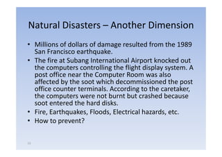 Natural Disasters – Another Dimension
• Milli
  Millions of d ll of d
             f dollars f damage resulted f
                                     lt d from th 1989
                                               the
  San Francisco earthquake.
• The fire at Subang International Airport knocked out
  the computers controlling the flight display system. A
  post office near the Computer Room was also
  affected by the soot which decommissioned the post
  office counter terminals. According to the caretaker,
  the computers were not burnt but crashed because
  soot entered the hard disks.
• Fire, Earthquakes, Floods, Electrical hazards, etc.
• How to prevent?

13
 