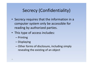 Secrecy (Confidentiality)
• Secrecy requires that the information in a
  computer system only be accessible for
      p      y          y
  reading by authorized parties.
• This type of access includes:
     – Printing
     – Displaying
     – Other forms of disclosure, including simply
                                  ,        g   py
       revealing the existing of an object

16
 