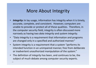 More About Integrity
• Integrity: In lay usage, information has integrity when it is timely,
  accurate, complete, and consistent. However, computers are
  unable t provide or protect all of th
      bl to       id         t t ll f these qualities. Th f
                                                 liti  Therefore, iin
  the computer security field, integrity is often discussed more
  narrowly as having two data integrity and system integrity
                            data integrity     system integrity.
• “Data integrity is a requirement that information and programs
  are changed only in a specified and authorized manner.”
           g        y      p
• System integrity is a requirement that a system “performs its
  intended function in an unimpaired manner, free from deliberate
  or inadvertent unauthorized manipulation of the system.”
• The definition of integrity has been, and continues to be, the
  subject of much debate among computer security experts.
 18
 