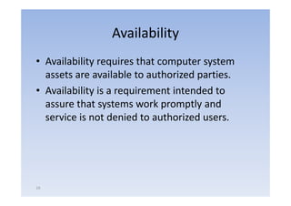 Availability
• Availability requires that computer system
  assets are available to authorized parties.
                                     p
• Availability is a requirement intended to
  assure that systems work promptly and
  service is not denied to authorized users.




19
 