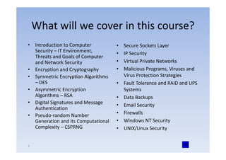 What will we cover in this course?
•   Introduction to Computer
    I t d ti t C           t           •   Secure Sockets Layer
                                                       k
    Security – IT Environment,         •   IP Security
    Threats and Goals of Computer
    and Network Security               •   Virtual Private Networks
•   Encryption and Cryptography        •   Malicious Programs, Viruses and
•   Symmetric Encryption Algorithms        Virus Protection Strategies
    – DES                              •   Fault Tolerance and RAID and UPS
•   Asymmetric Encryption                  Systems
    Algorithms – RSA                   •   Data Backups
•   Digital Signatures and Message     •   Email Security
    Authentication
•   Pseudo random
    Pseudo‐random Number               •   Firewalls
    Generation and its Computational   •   Windows NT Security
    Complexity – CSPRNG                •   UNIX/Linux Security


2
 