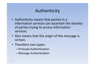 Authenticity
• Authenticity means that parties i a
      h i i              h       i in
  information services can ascertain the identity
  of parties trying to access information
  services.
• Also means that the origin of the message is
  certain.
• Therefore two types:
     – Principal Authentication
     – Message Authentication

21
 
