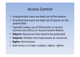 Access Control
• Unauthorized users are k
        h i d               kept out of the system.
                                      f h
• Unauthorized users are kept out of places on the
  system/disk.
• Typically makes use of Directories or Access
   yp     y
  Control Lists (ACLs) or Access Control Matrix
• Objects: Resources that need to be protected
• Subjects: Entities that need access to resources
• Rights: Permissions
• Each entry is a triple <subject, object, rights>

23
 