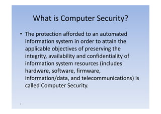What is Computer Security?
• The protection afforded to an automated
  information system in order to attain the
                y
  applicable objectives of preserving the
  integrity,
  integrity availability and confidentiality of
  information system resources (includes
  hardware, software firmware
  hardware software, firmware,
  information/data, and telecommunications) is
  called Computer Security.

3
 