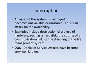 Interruption
• An asset of the system i d
             f h           is destroyed or
                                      d
  becomes unavailable or unusable. This is an
  attack on the availability.
• Examples include destruction of a p
       p                              piece of
  hardware, such as a hard disk, the cutting of a
  communication link, or the disabling of the file
                      ,                 g
  management system.
• DOS ‐ Denial of Service Attacks have become
  very well known.

30
 