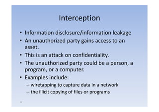 Interception
• Information di l
    f       i disclosure/information l k
                         /i f       i leakage
• An unauthorized party gains access to an
                     p yg
  asset.
• This is an attack on confidentiality
                       confidentiality.
• The unauthorized party could be a person, a
  program,
  program or a computer.
                  computer
• Examples include:
     – wiretapping to capture data in a network
     – the illicit copying of files or programs
                     py g              p g
32
 