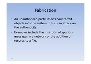Fabrication
• An unauthorized party inserts counterfeit
  objects into the system. This is an attack on
     j               y
  the authenticity.
• Examples include the insertion of spurious
  messages in a network or the addition of
  records to a f l
               file.



36
 